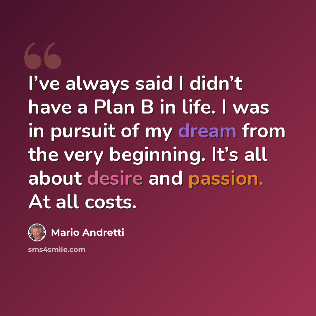 “I’ve always said I didn’t have a Plan B in life. I was in pursuit of my dream from the very beginning. It’s all about desire and passion. At all costs.” quote by Mario Andretti