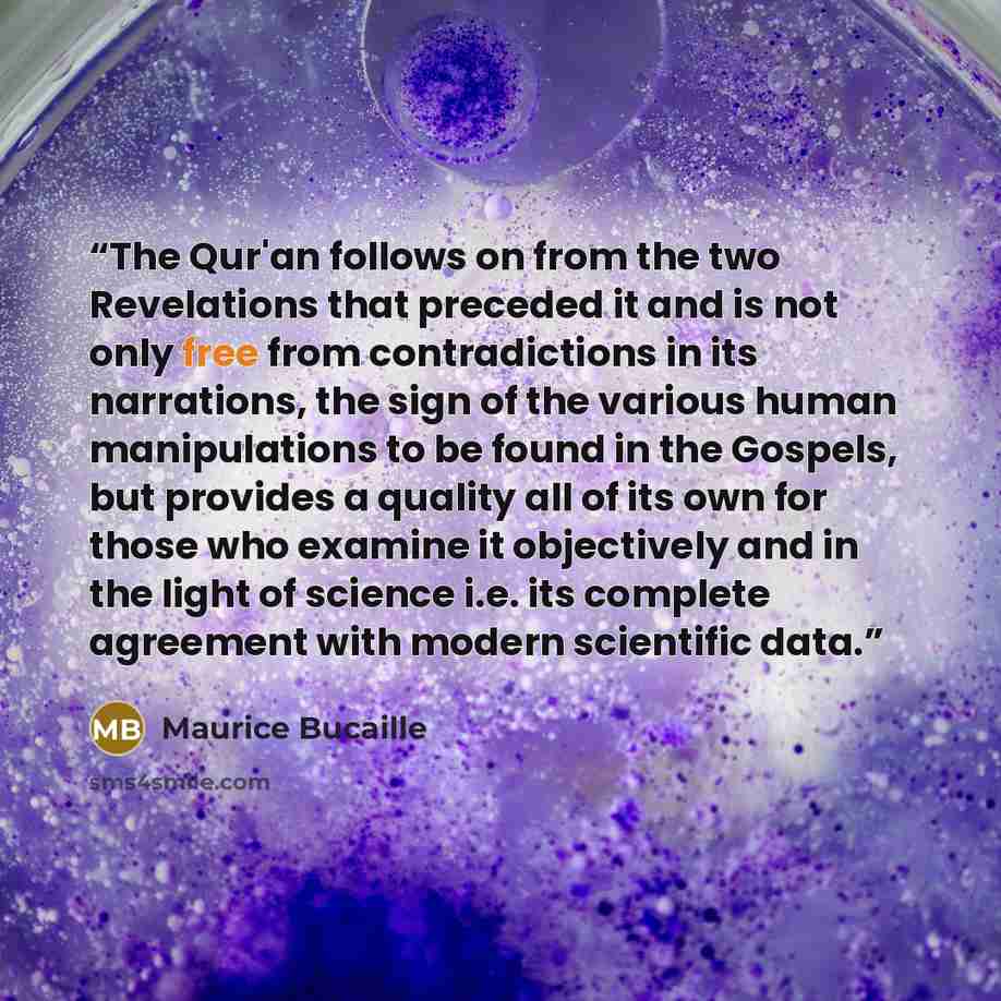 “The Qur'an follows on from the two Revelations that preceded it and is not only free from contradictions in its narrations, the sign of the various human manipulations to be found in the Gospels, but provides a quality all of its own for those who examine it objectively and in the light of science…” quote by Maurice Bucaille