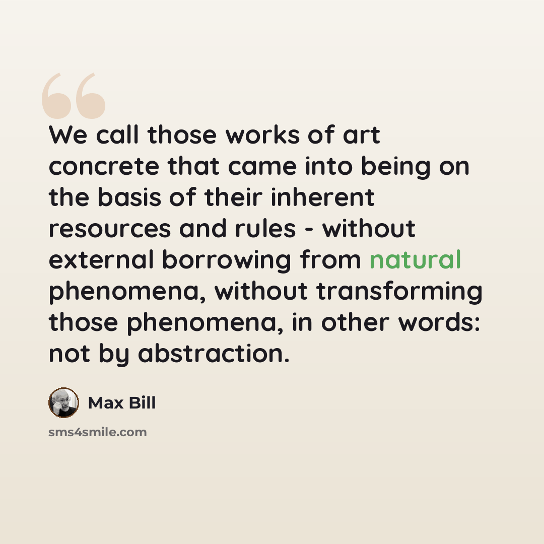 “We call those works of art concrete that came into being on the basis of their inherent resources and rules - without external borrowing from natural phenomena, without transforming those phenomena, in other words: not by abstraction.” quote by Max Bill