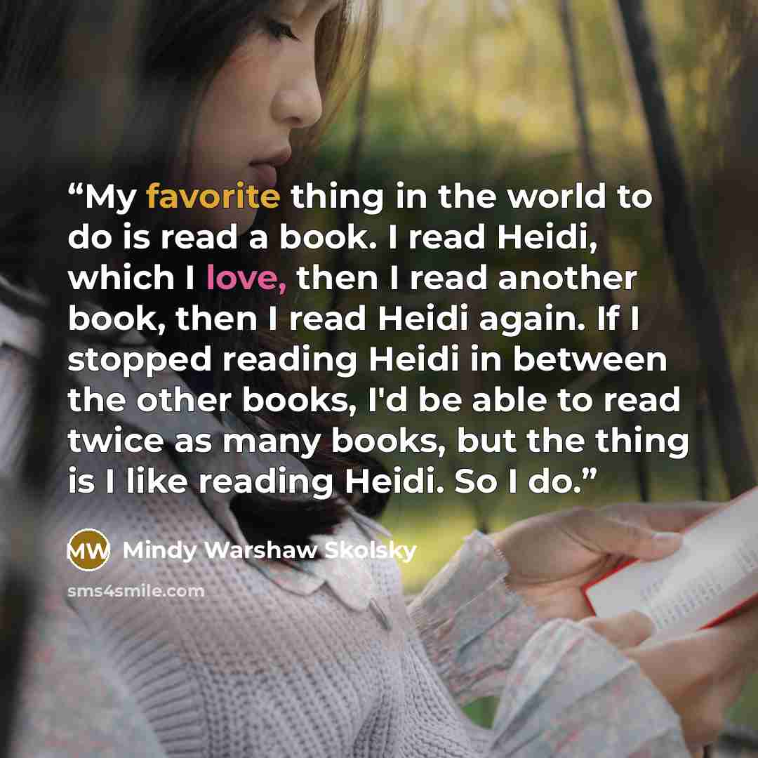 “My favorite thing in the world to do is read a book. I read Heidi, which I love, then I read another book, then I read Heidi again. If I stopped reading Heidi in between the other books, I'd be able to read twice as many books, but the thing is I like reading Heidi. So I do.” quote by Mindy Warshaw Skolsky