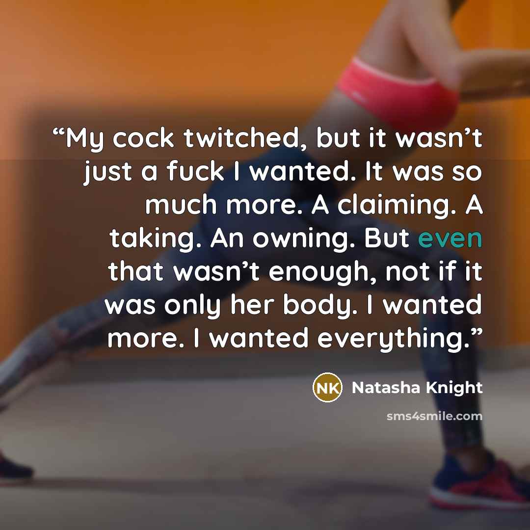 “My cock twitched, but it wasn’t just a fuck I wanted. It was so much more. A claiming. A taking. An owning. But even that wasn’t enough, not if it was only her body. I wanted more. I wanted everything.” quote by Natasha Knight