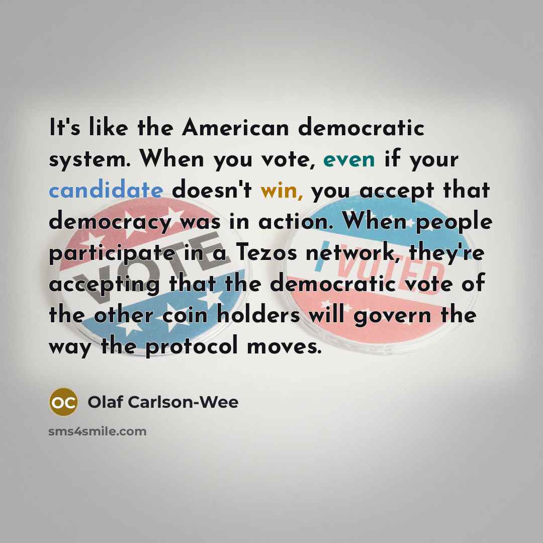 “It's like the American democratic system. When you vote, even if your candidate doesn't win, you accept that democracy was in action. When people participate in a Tezos network, they're accepting that the democratic vote of the other coin holders will govern the way the protocol moves.” quote by Olaf Carlson-Wee