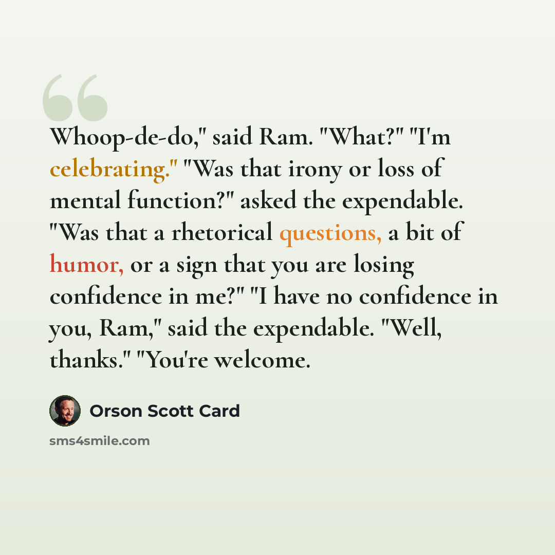 “Whoop-de-do," said Ram. "What?" "I'm celebrating." "Was that irony or loss of mental function?" asked the expendable. "Was that a rhetorical questions, a bit of humor, or a sign that you are losing confidence in me?" "I have no confidence in you, Ram," said the expendable. "Well, thanks." "You're…” quote by Orson Scott Card