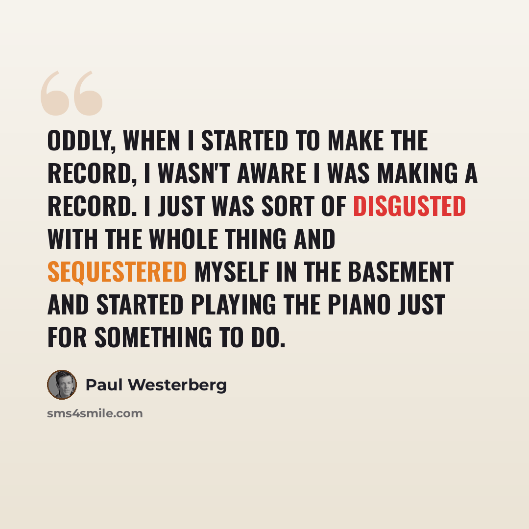 “Oddly, when I started to make the record, I wasn't aware I was making a record. I just was sort of disgusted with the whole thing and sequestered myself in the basement and started playing the piano just for something to do.” quote by Paul Westerberg