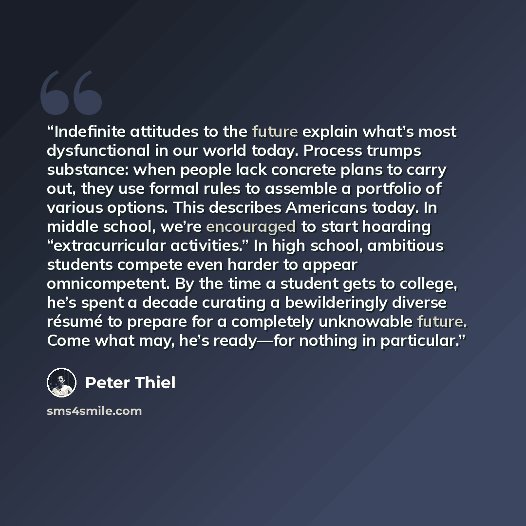 “Indefinite attitudes to the future explain what’s most dysfunctional in our world today. Process trumps substance: when people lack concrete plans to carry out, they use formal rules to assemble a portfolio of various options. This describes Americans today. In middle school, we’re encouraged to…” quote by Peter Thiel