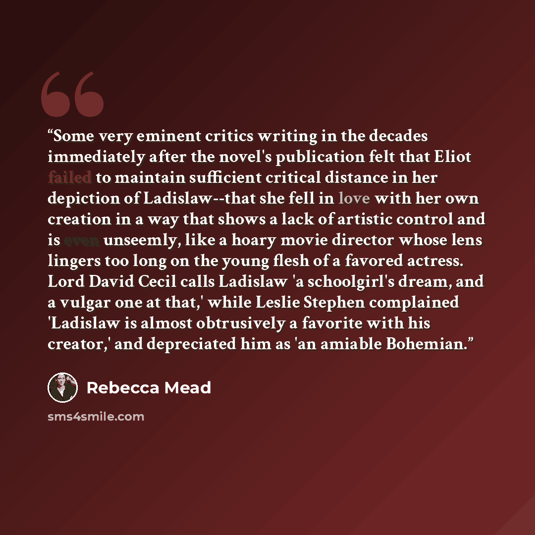 “Some very eminent critics writing in the decades immediately after the novel's publication felt that Eliot failed to maintain sufficient critical distance in her depiction of Ladislaw--that she fell in love with her own creation in a way that shows a lack of artistic control and is even unseemly…” quote by Rebecca Mead