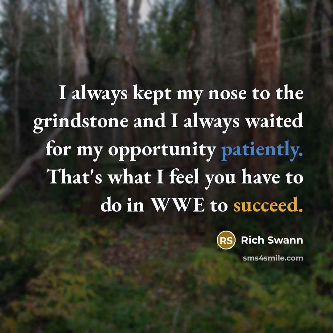 “I always kept my nose to the grindstone and I always waited for my opportunity patiently. That's what I feel you have to do in WWE to succeed.” quote by Rich Swann