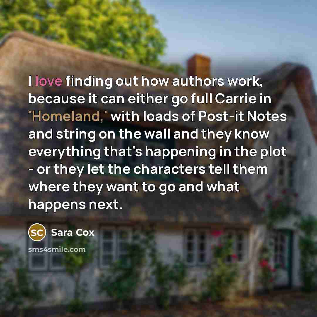 “I love finding out how authors work, because it can either go full Carrie in 'Homeland,' with loads of Post-it Notes and string on the wall and they know everything that's happening in the plot - or they let the characters tell them where they want to go and what happens next.” quote by Sara Cox
