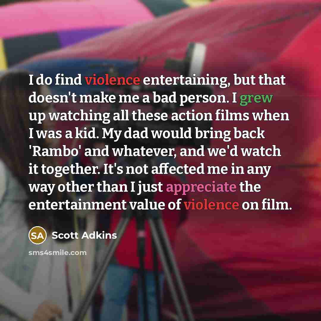 “I do find violence entertaining, but that doesn't make me a bad person. I grew up watching all these action films when I was a kid. My dad would bring back 'Rambo' and whatever, and we'd watch it together. It's not affected me in any way other than I just appreciate the entertainment value of…” quote by Scott Adkins