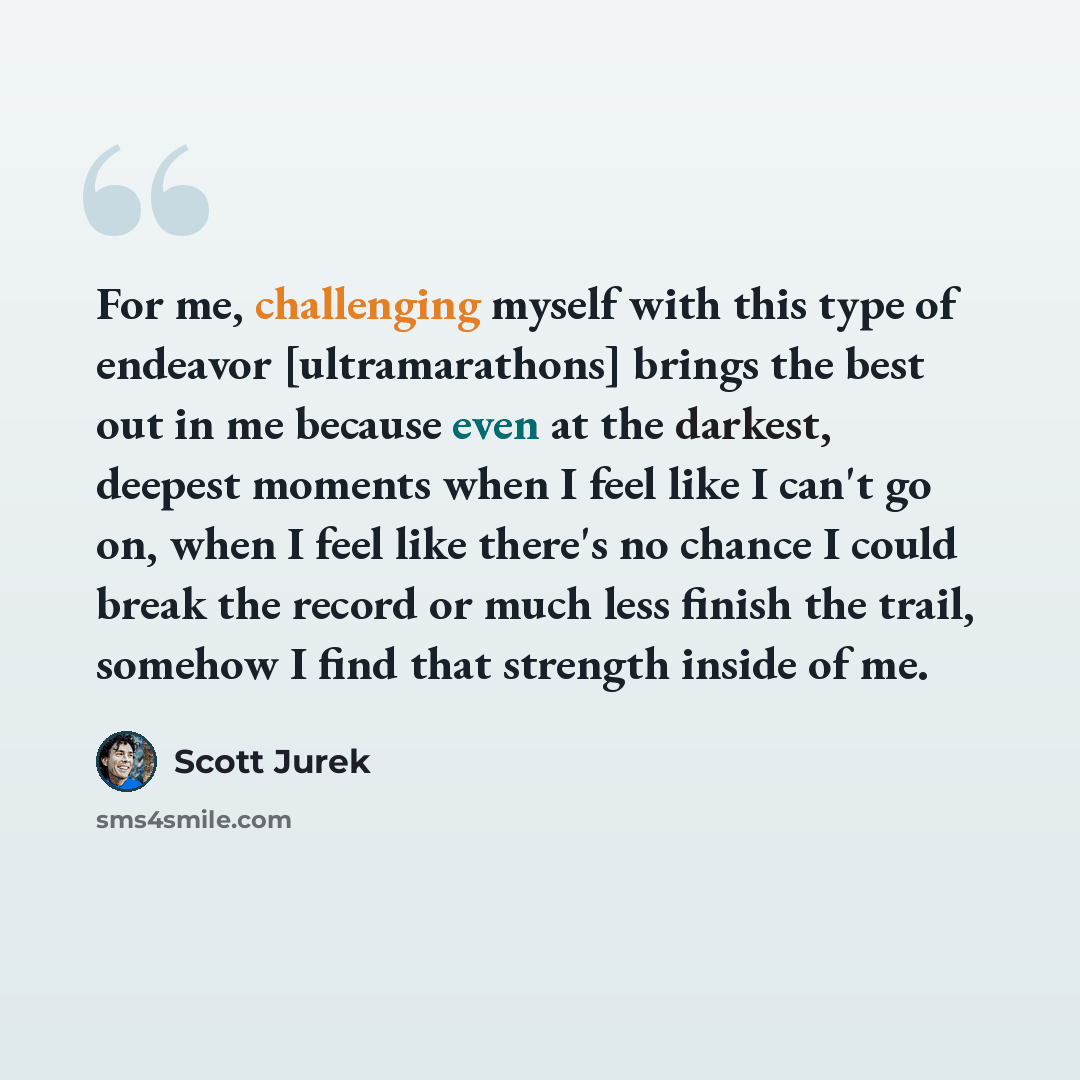 “For me, challenging myself with this type of endeavor [ultramarathons] brings the best out in me because even at the darkest, deepest moments when I feel like I can't go on, when I feel like there's no chance I could break the record or much less finish the trail, somehow I find that strength…” quote by Scott Jurek