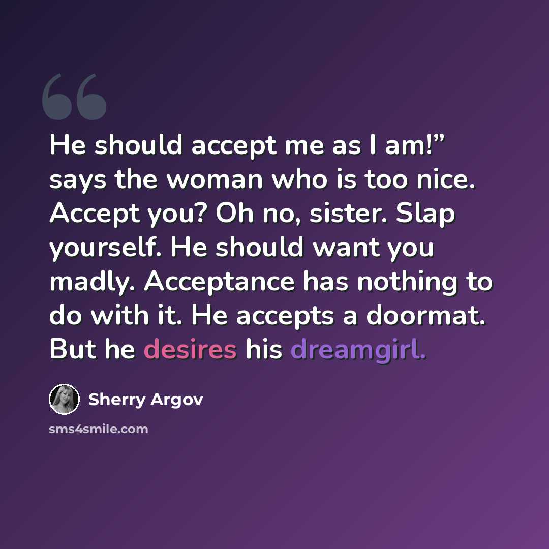 “He should accept me as I am!” says the woman who is too nice. Accept you? Oh no, sister. Slap yourself. He should want you madly. Acceptance has nothing to do with it. He accepts a doormat. But he desires his dreamgirl.” quote by Sherry Argov