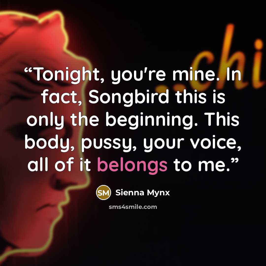 “Tonight, you're mine. In fact, Songbird this is only the beginning. This body, pussy, your voice, all of it belongs to me.” quote by Sienna Mynx