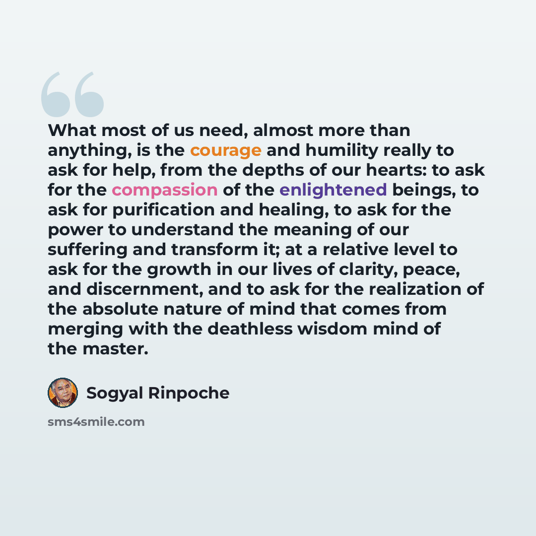 “What most of us need, almost more than anything, is the courage and humility really to ask for help, from the depths of our hearts: to ask for the compassion of the enlightened beings, to ask for purification and healing, to ask for the power to understand the meaning of our suffering and…” quote by Sogyal Rinpoche
