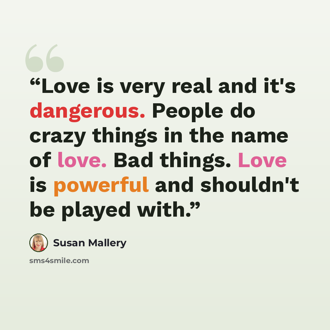 “Love is very real and it's dangerous. People do crazy things in the name of love. Bad things. Love is powerful and shouldn't be played with.” quote by Susan Mallery
