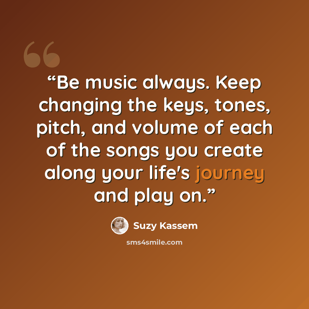 “Be music always. Keep changing the keys, tones, pitch, and volume of each of the songs you create along your life's journey and play on.” quote by Suzy Kassem