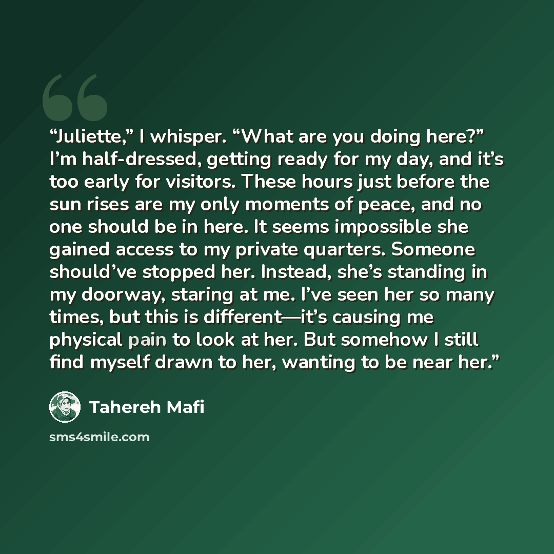 “Juliette,” I whisper. “What are you doing here?” I’m half-dressed, getting ready for my day, and it’s too early for visitors. These hours just before the sun rises are my only moments of peace, and no one should be in here. It seems impossible she gained access to my private quarters. Someone…” quote by Tahereh Mafi