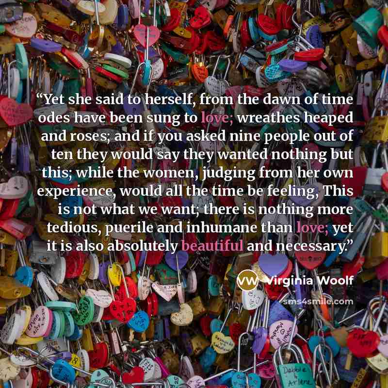 “Yet she said to herself, from the dawn of time odes have been sung to love; wreathes heaped and roses; and if you asked nine people out of ten they would say they wanted nothing but this; while the women, judging from her own experience, would all the time be feeling, This is not what we want…” quote by Virginia Woolf