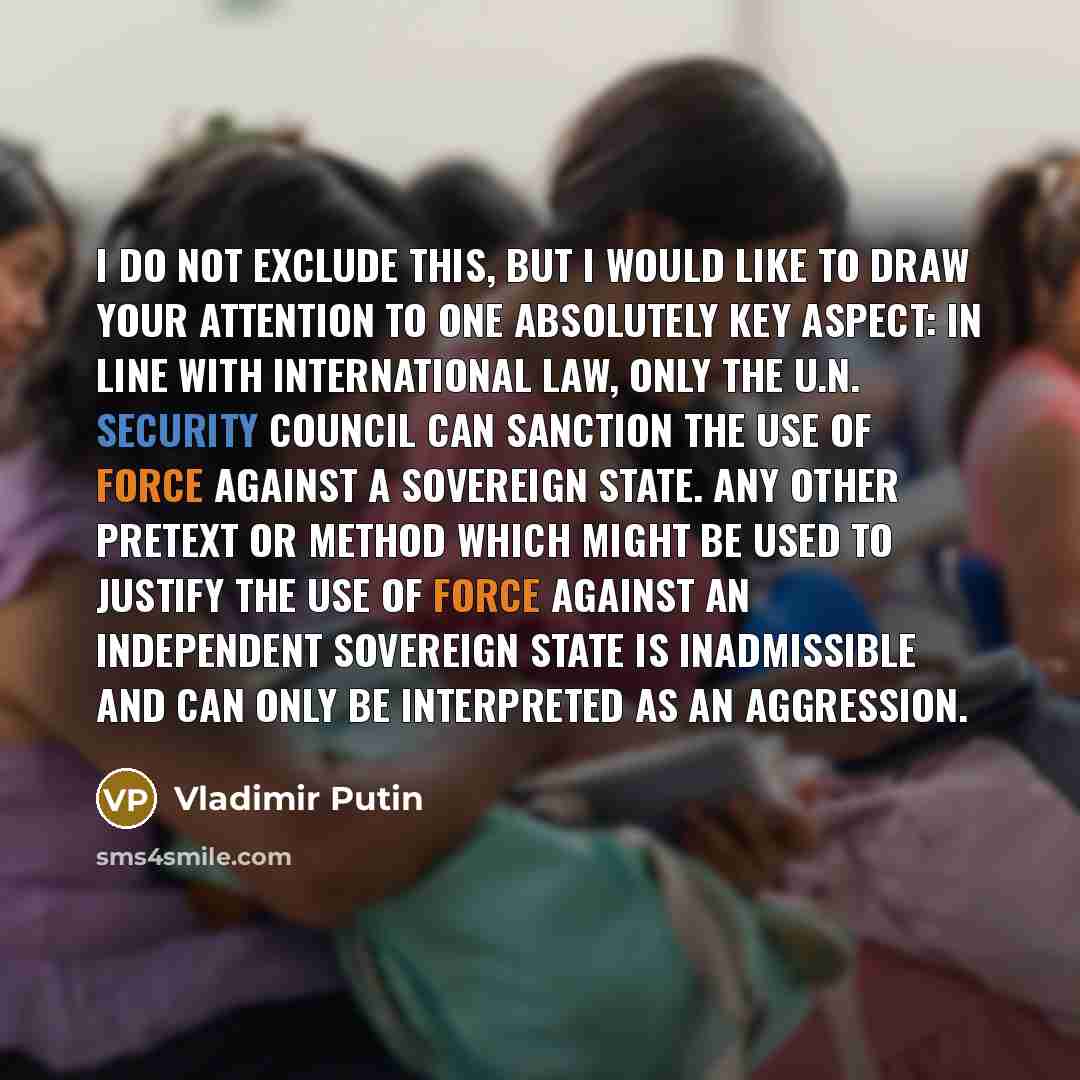 “I do not exclude this, but I would like to draw your attention to one absolutely key aspect: In line with international law, only the U.N. Security Council can sanction the use of force against a sovereign state. Any other pretext or method which might be used to justify the use of force against…” quote by Vladimir Putin