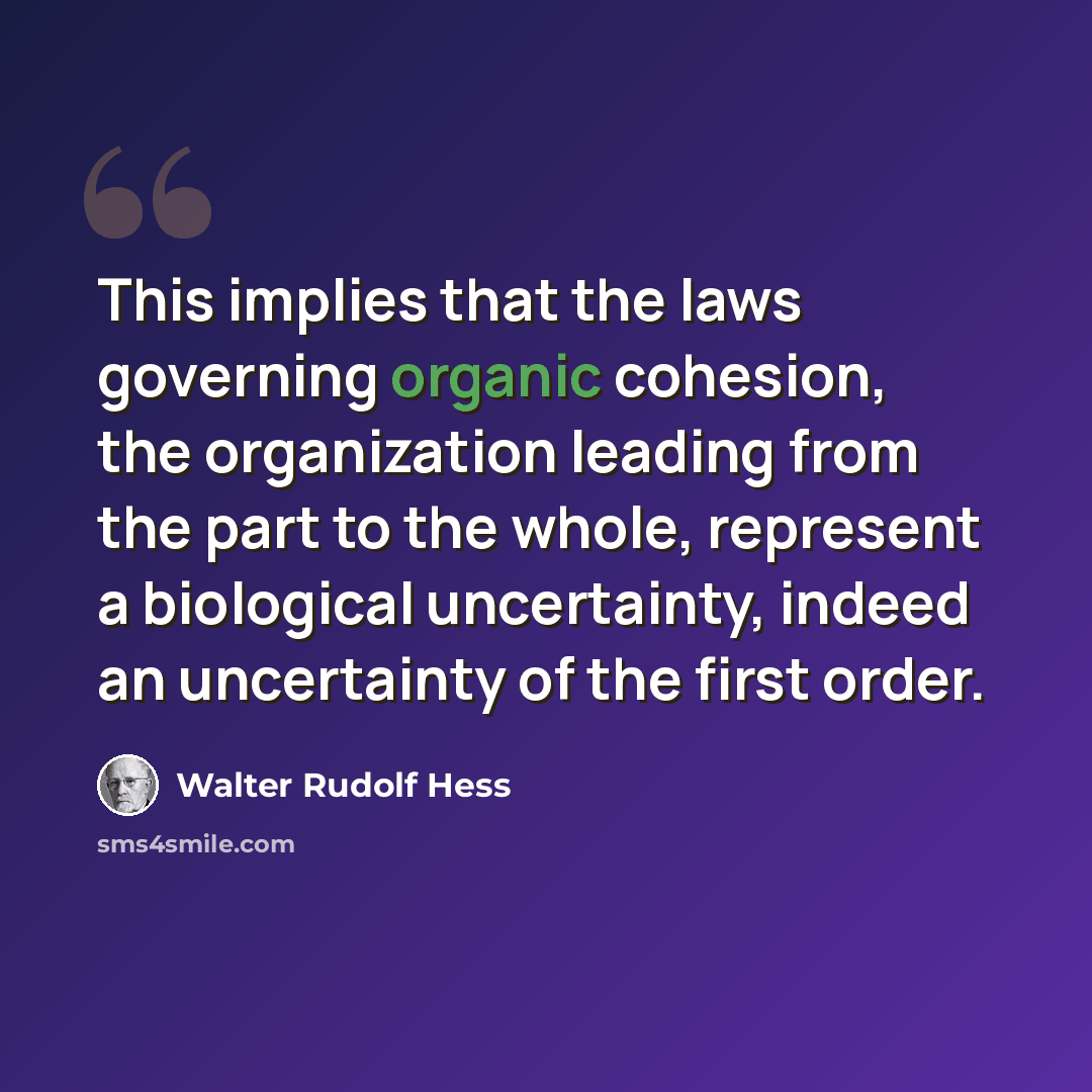 “This implies that the laws governing organic cohesion, the organization leading from the part to the whole, represent a biological uncertainty, indeed an uncertainty of the first order.” quote by Walter Rudolf Hess