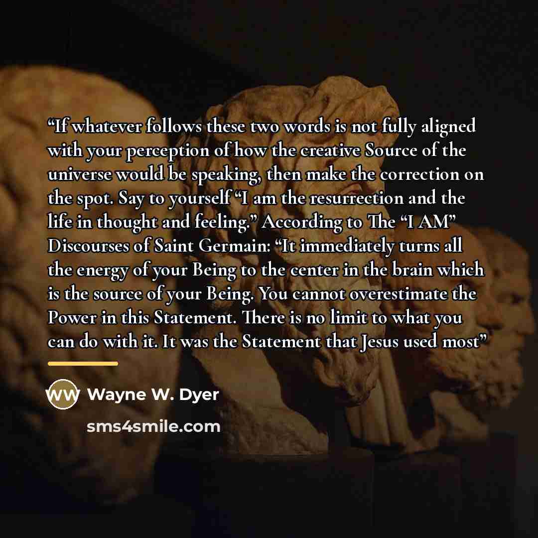 “If whatever follows these two words is not fully aligned with your perception of how the creative Source of the universe would be speaking, then make the correction on the spot. Say to yourself “I am the resurrection and the life in thought and feeling.” According to The “I AM” Discourses of Saint…” quote by Wayne W. Dyer