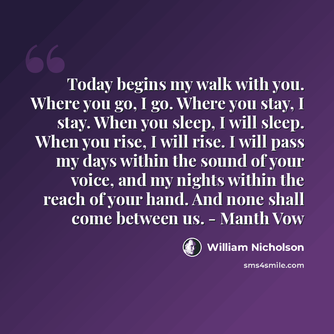 “Today begins my walk with you. Where you go, I go. Where you stay, I stay. When you sleep, I will sleep. When you rise, I will rise. I will pass my days within the sound of your voice, and my nights within the reach of your hand. And none shall come between us. - Manth Vow” quote by William Nicholson