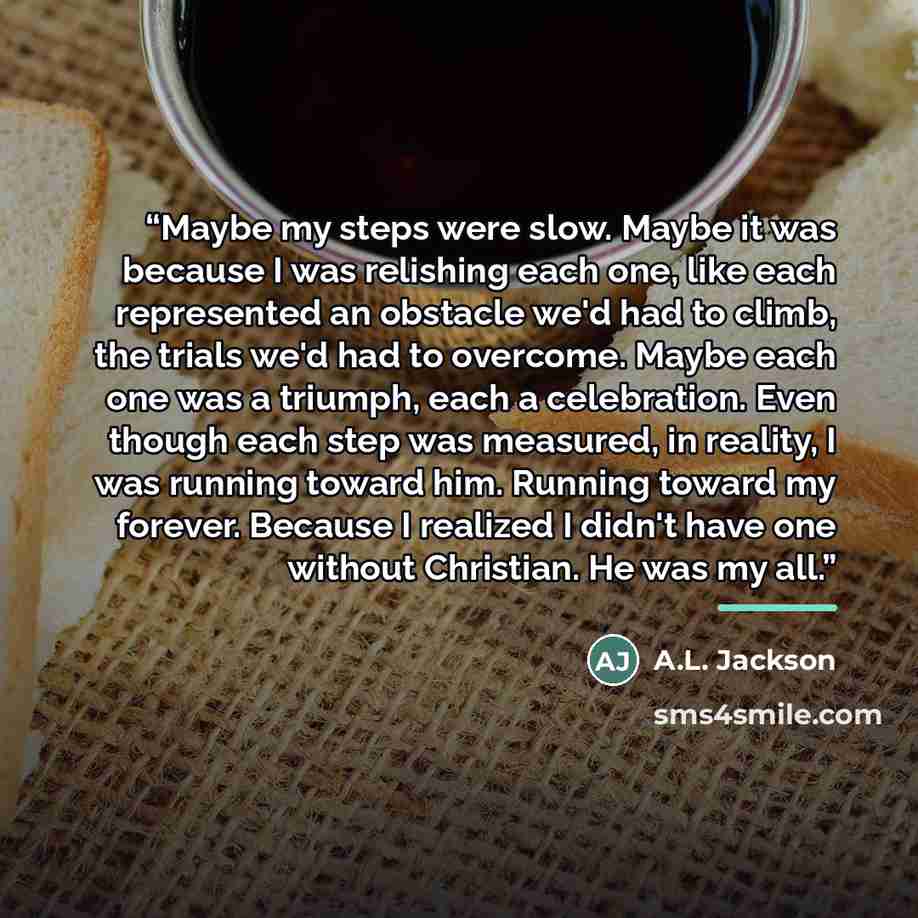 “Maybe my steps were slow. Maybe it was because I was relishing each one, like each represented an obstacle we'd had to climb, the trials we'd had to overcome. Maybe each one was a triumph, each a celebration. Even though each step was measured, in reality, I was running toward him. Running toward…” quote by A.L. Jackson