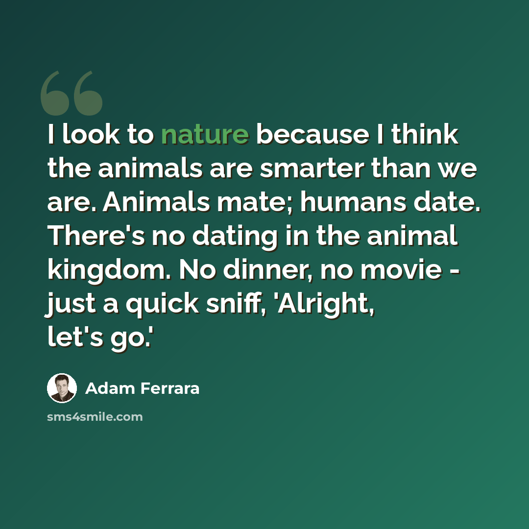 “I look to nature because I think the animals are smarter than we are. Animals mate; humans date. There's no dating in the animal kingdom. No dinner, no movie - just a quick sniff, 'Alright, let's go.'” quote by Adam Ferrara