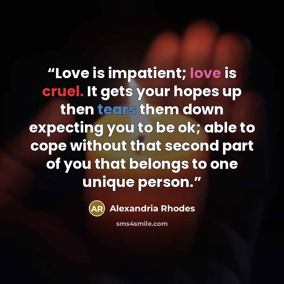 “Love is impatient; love is cruel. It gets your hopes up then tears them down expecting you to be ok; able to cope without that second part of you that belongs to one unique person.” quote by Alexandria Rhodes