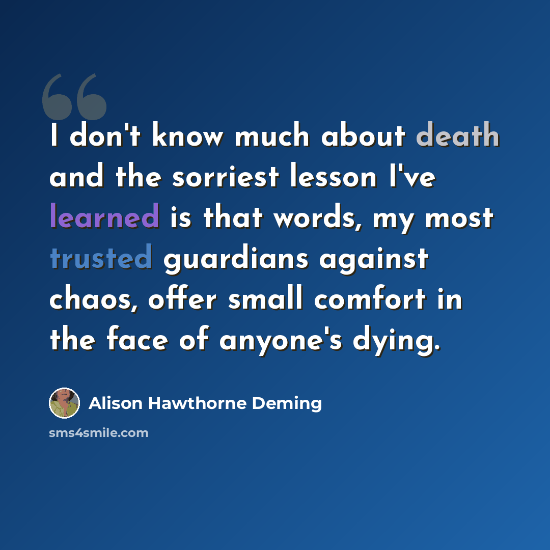 “I don't know much about death and the sorriest lesson I've learned is that words, my most trusted guardians against chaos, offer small comfort in the face of anyone's dying.” quote by Alison Hawthorne Deming