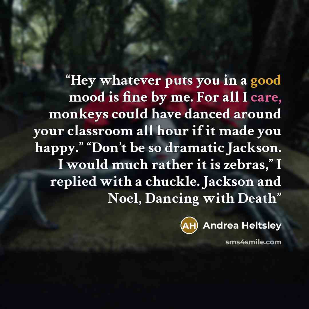 “Hey whatever puts you in a good mood is fine by me. For all I care, monkeys could have danced around your classroom all hour if it made you happy.” “Don’t be so dramatic Jackson. I would much rather it is zebras,” I replied with a chuckle. Jackson and Noel, Dancing with Death” quote by Andrea Heltsley