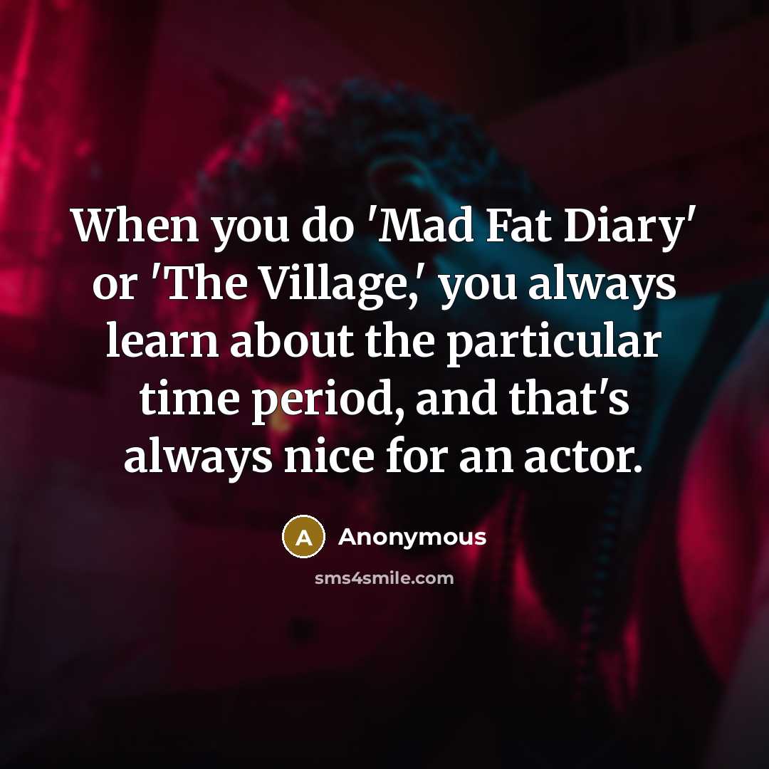 “When you do 'Mad Fat Diary' or 'The Village,' you always learn about the particular time period, and that's always nice for an actor.” quote by Anonymous