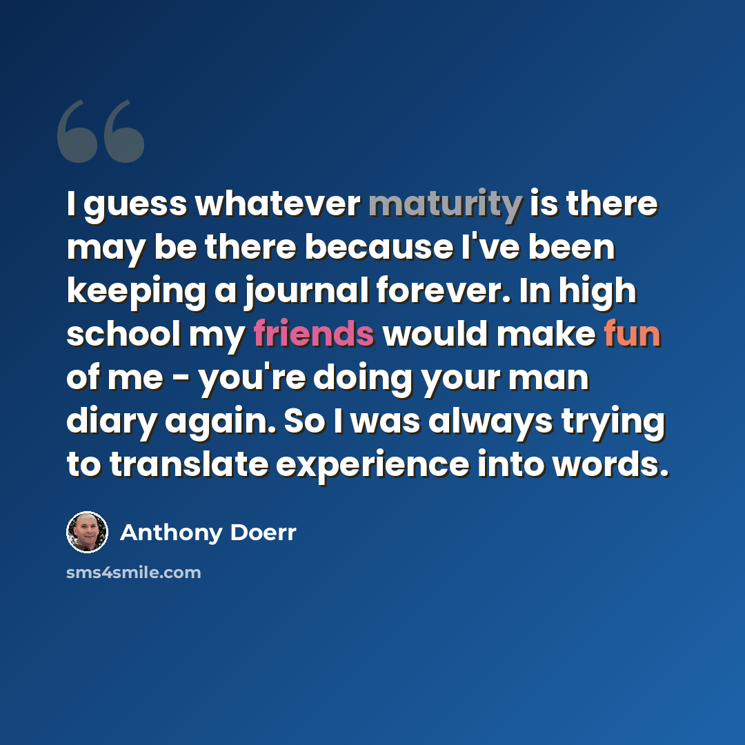 “I guess whatever maturity is there may be there because I've been keeping a journal forever. In high school my friends would make fun of me - you're doing your man diary again. So I was always trying to translate experience into words.” quote by Anthony Doerr
