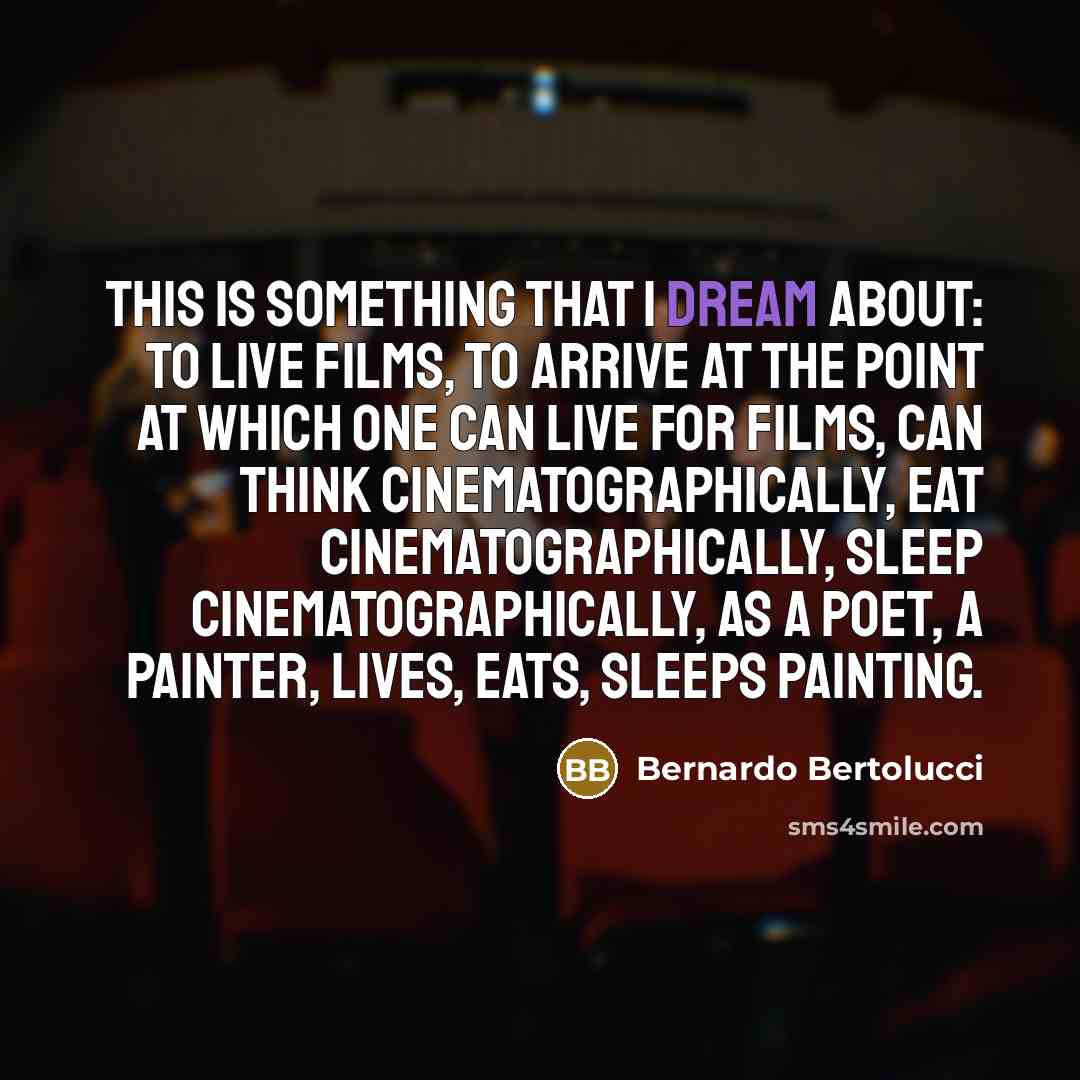 “This is something that I dream about: to live films, to arrive at the point at which one can live for films, can think cinematographically, eat cinematographically, sleep cinematographically, as a poet, a painter, lives, eats, sleeps painting.” quote by Bernardo Bertolucci