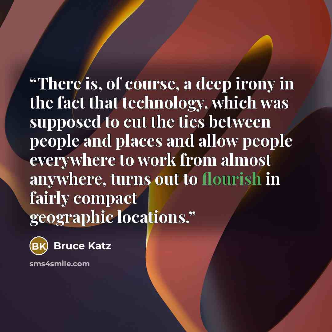 “There is, of course, a deep irony in the fact that technology, which was supposed to cut the ties between people and places and allow people everywhere to work from almost anywhere, turns out to flourish in fairly compact geographic locations.” quote by Bruce Katz
