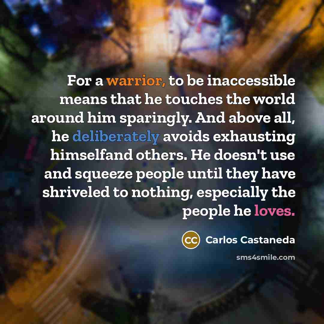 “For a warrior, to be inaccessible means that he touches the world around him sparingly. And above all, he deliberately avoids exhausting himselfand others. He doesn't use and squeeze people until they have shriveled to nothing, especially the people he loves.” quote by Carlos Castaneda