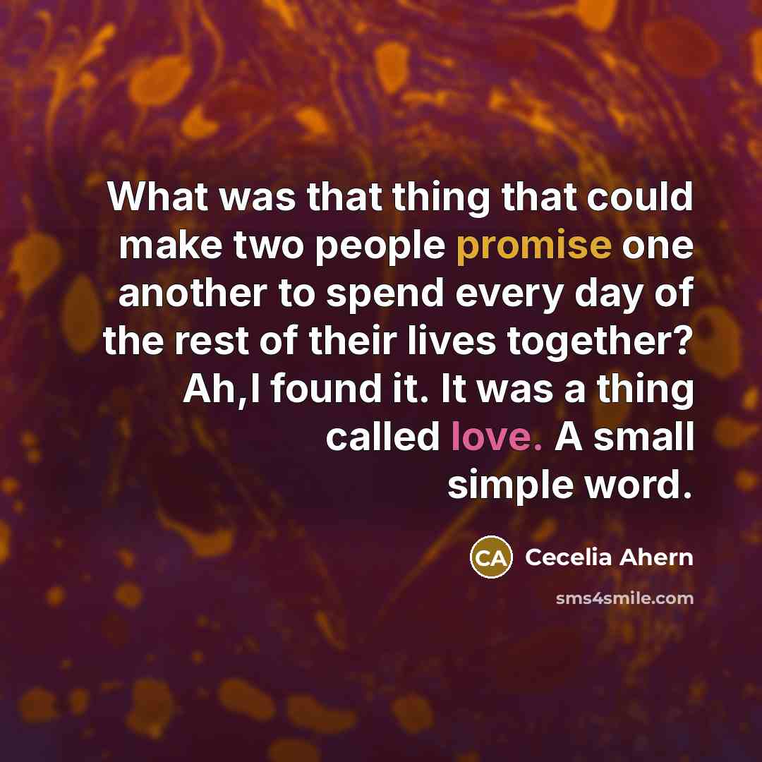 “What was that thing that could make two people promise one another to spend every day of the rest of their lives together? Ah,I found it. It was a thing called love. A small simple word.” quote by Cecelia Ahern