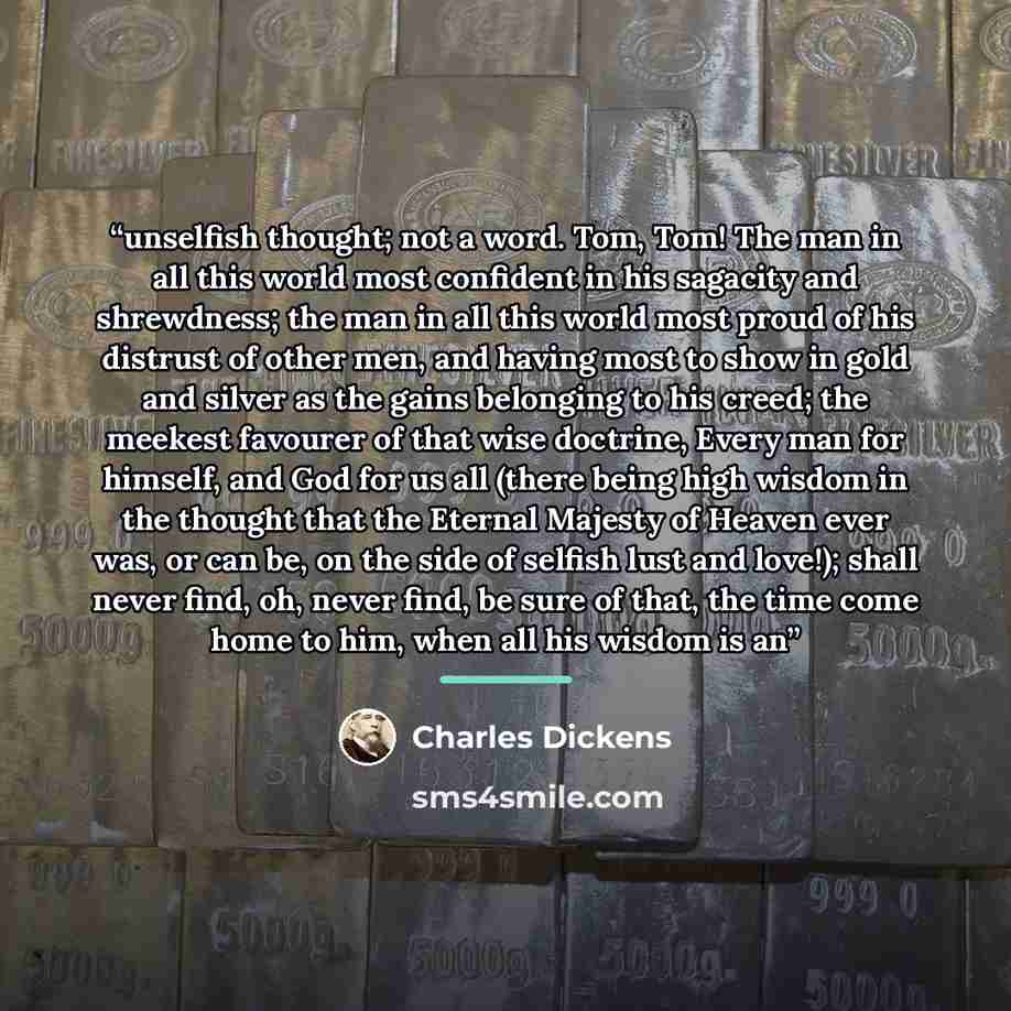 “unselfish thought; not a word. Tom, Tom! The man in all this world most confident in his sagacity and shrewdness; the man in all this world most proud of his distrust of other men, and having most to show in gold and silver as the gains belonging to his creed; the meekest favourer of that wise…” quote by Charles Dickens