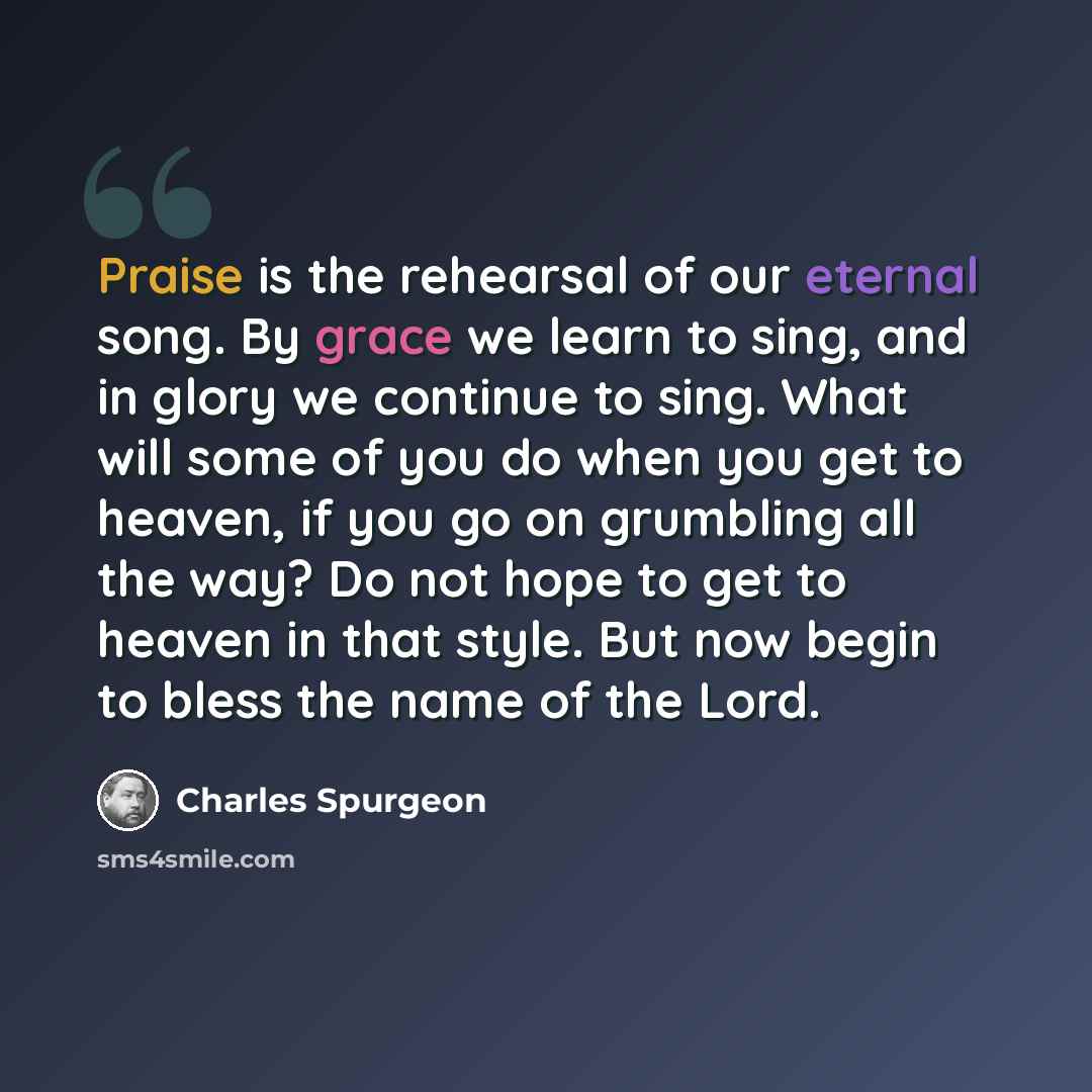 “Praise is the rehearsal of our eternal song. By grace we learn to sing, and in glory we continue to sing. What will some of you do when you get to heaven, if you go on grumbling all the way? Do not hope to get to heaven in that style. But now begin to bless the name of the Lord.” quote by Charles Spurgeon