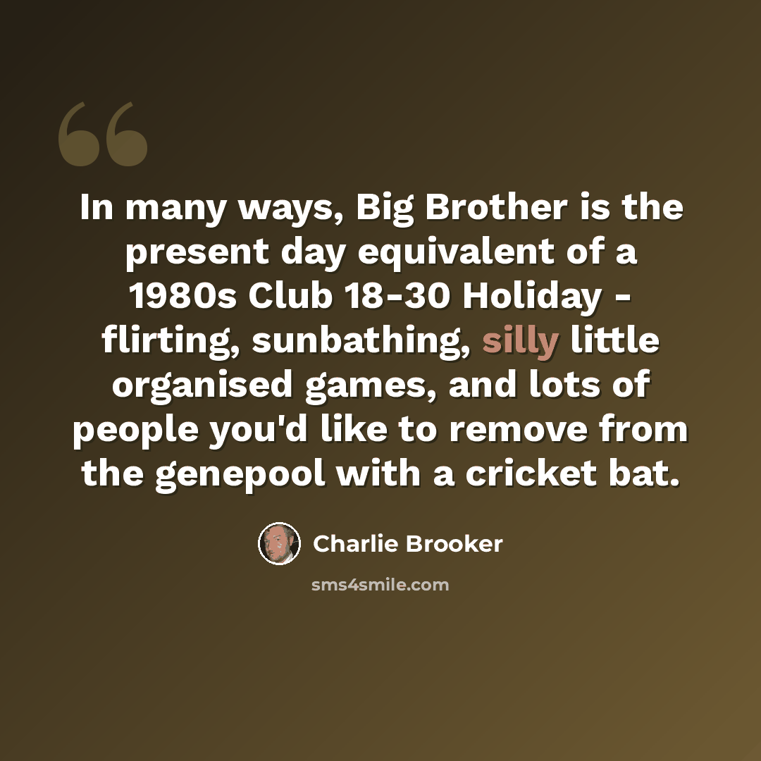 “In many ways, Big Brother is the present day equivalent of a 1980s Club 18-30 Holiday - flirting, sunbathing, silly little organised games, and lots of people you'd like to remove from the genepool with a cricket bat.” quote by Charlie Brooker