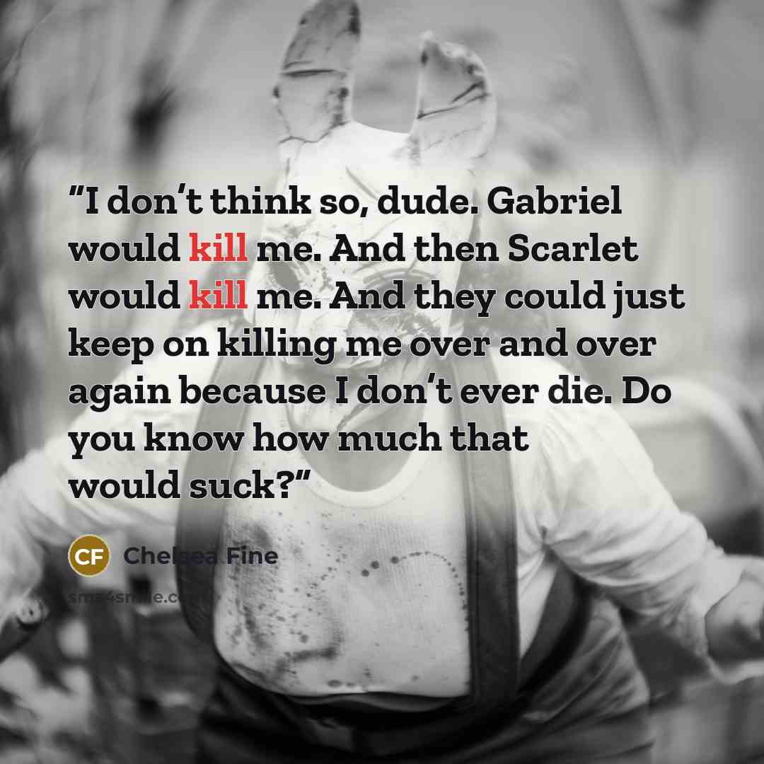 “I don’t think so, dude. Gabriel would kill me. And then Scarlet would kill me. And they could just keep on killing me over and over again because I don’t ever die. Do you know how much that would suck?” quote by Chelsea Fine