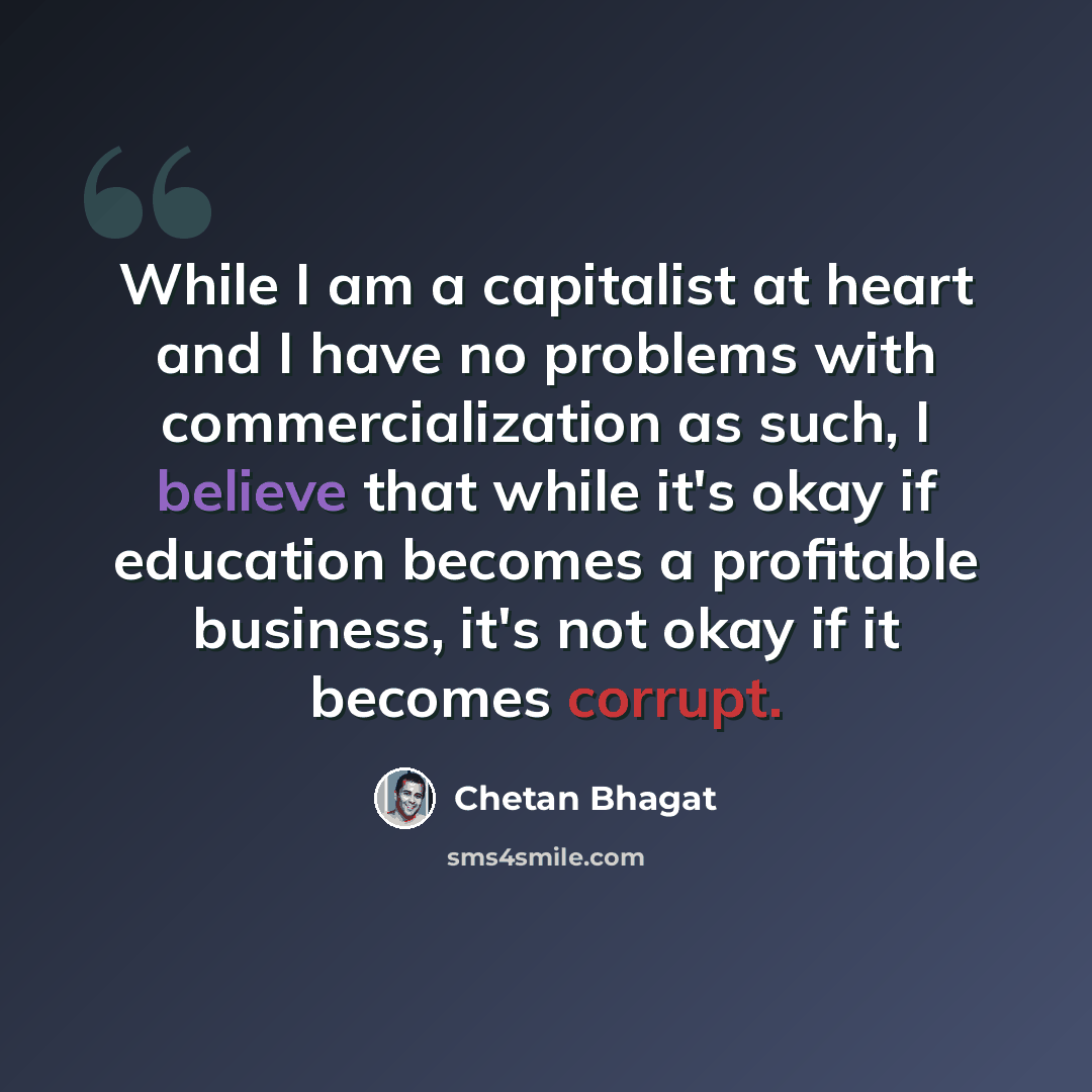 “While I am a capitalist at heart and I have no problems with commercialization as such, I believe that while it's okay if education becomes a profitable business, it's not okay if it becomes corrupt.” quote by Chetan Bhagat
