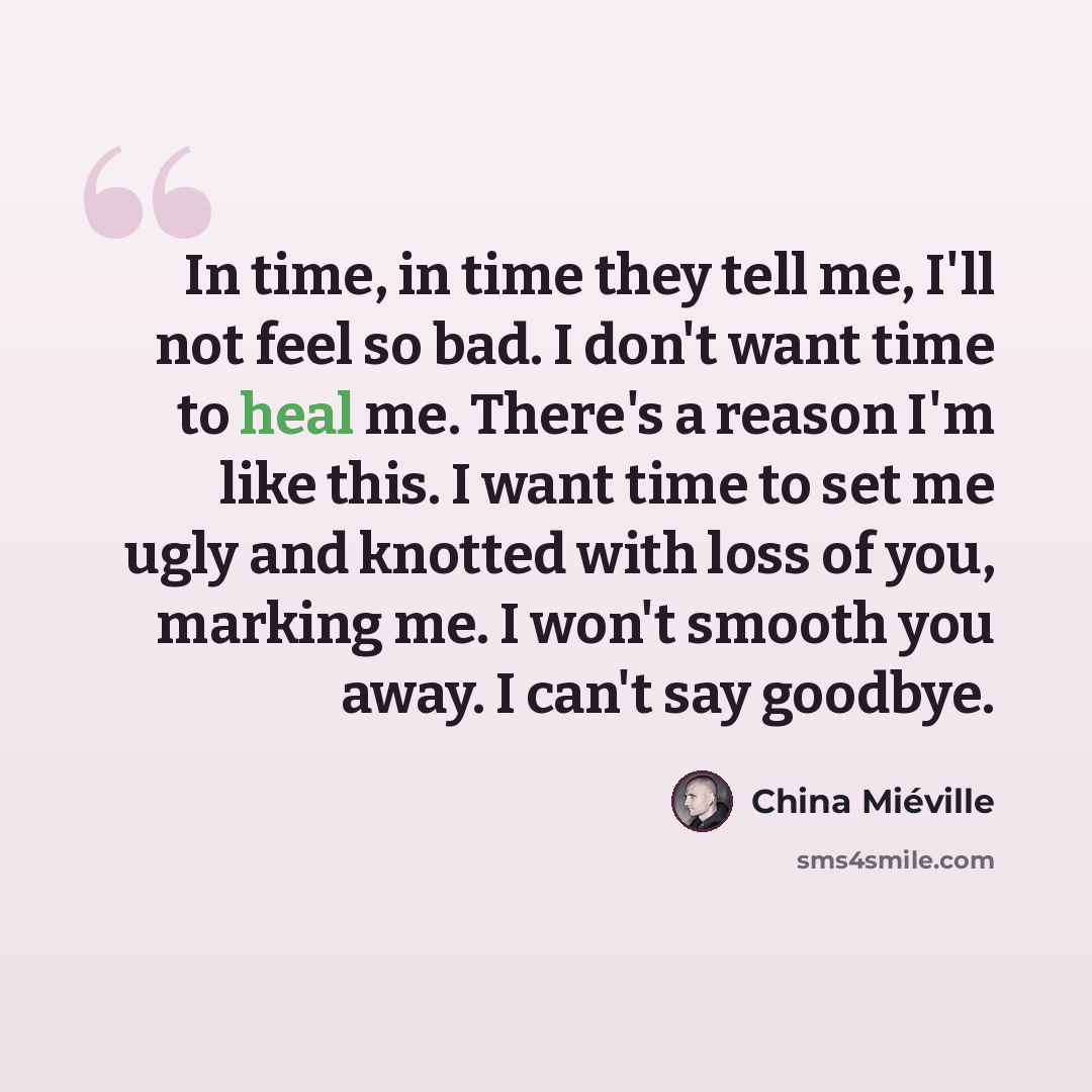 “In time, in time they tell me, I'll not feel so bad. I don't want time to heal me. There's a reason I'm like this. I want time to set me ugly and knotted with loss of you, marking me. I won't smooth you away. I can't say goodbye.” quote by China Mieville