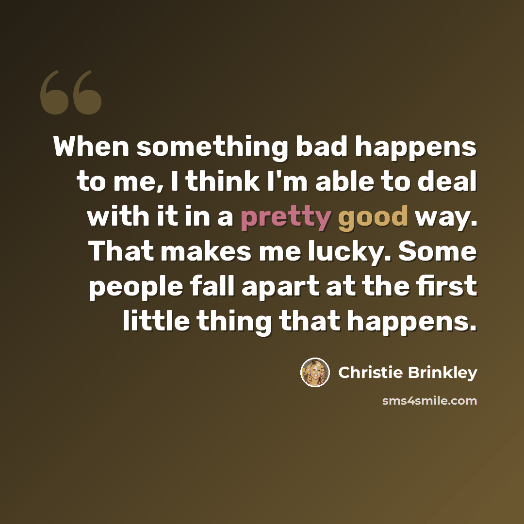 “When something bad happens to me, I think I'm able to deal with it in a pretty good way. That makes me lucky. Some people fall apart at the first little thing that happens.” quote by Christie Brinkley