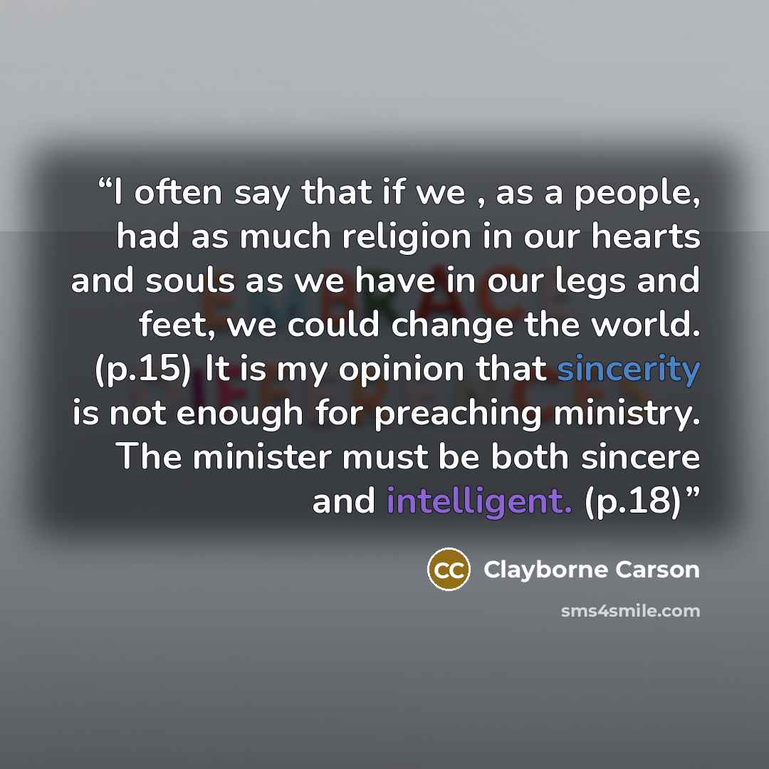 “I often say that if we , as a people, had as much religion in our hearts and souls as we have in our legs and feet, we could change the world. (p.15) It is my opinion that sincerity is not enough for preaching ministry. The minister must be both sincere and intelligent. (p.18)” quote by Clayborne Carson