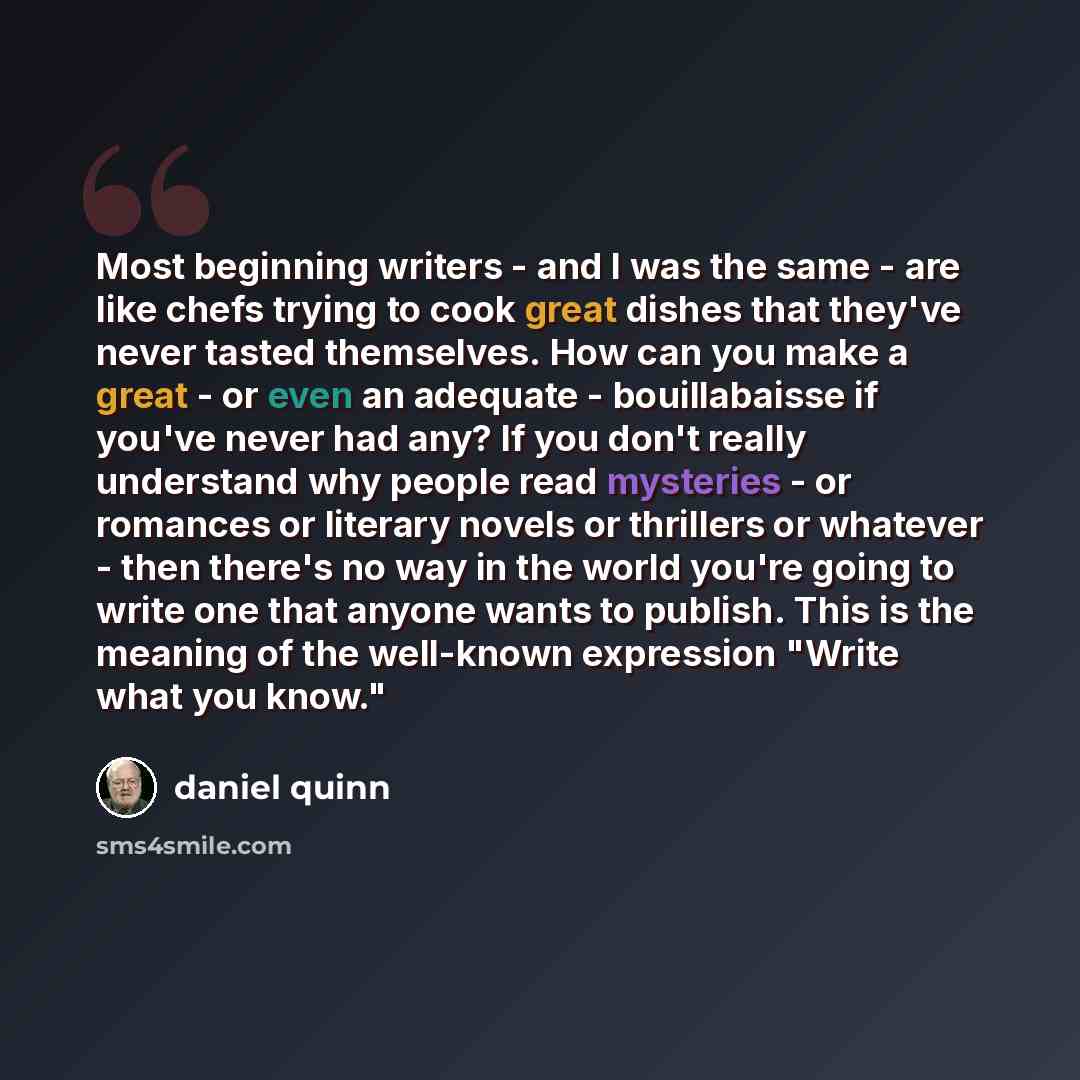 “Most beginning writers - and I was the same - are like chefs trying to cook great dishes that they've never tasted themselves. How can you make a great - or even an adequate - bouillabaisse if you've never had any? If you don't really understand why people read mysteries - or romances or literary…” quote by Daniel Quinn