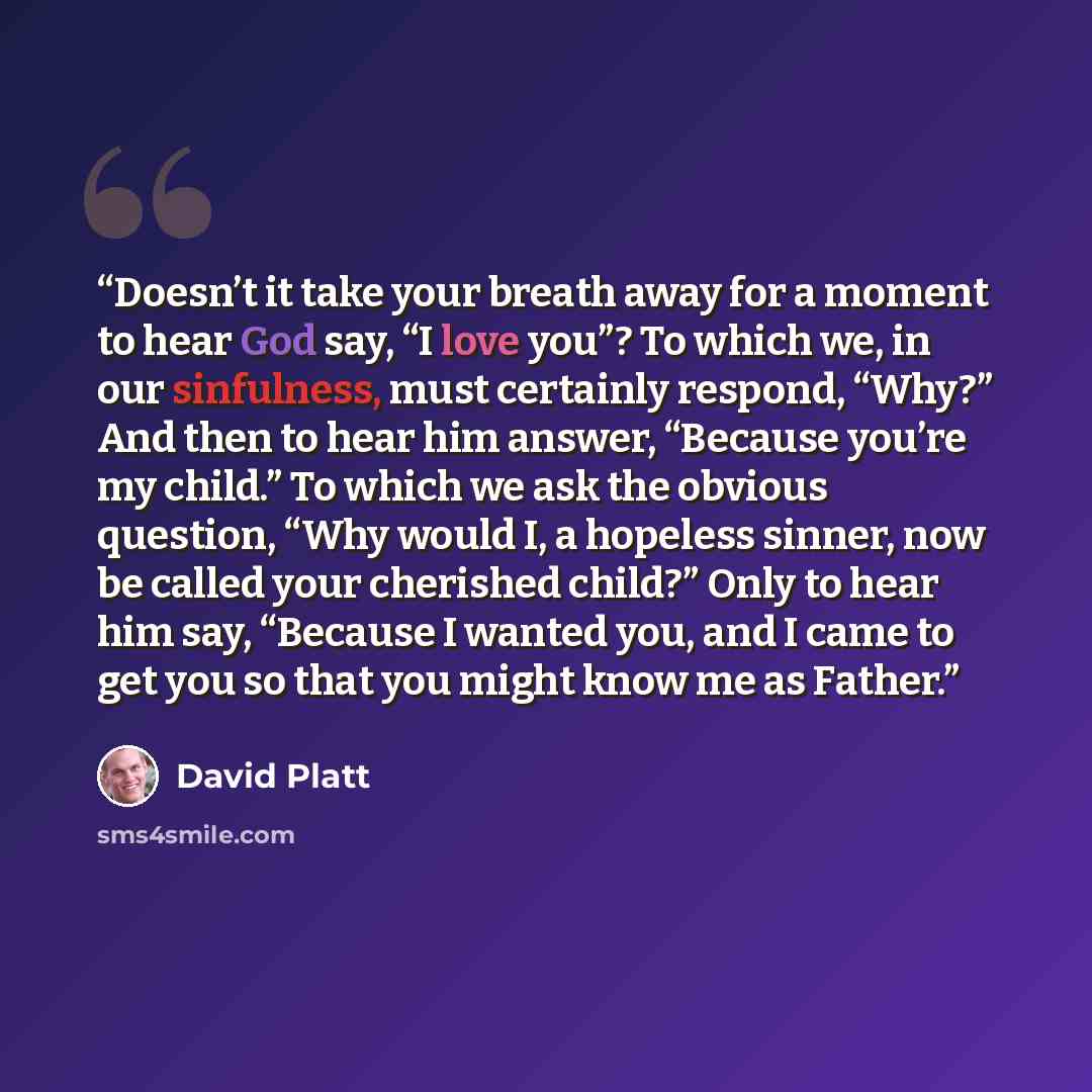 “Doesn’t it take your breath away for a moment to hear God say, “I love you”? To which we, in our sinfulness, must certainly respond, “Why?” And then to hear him answer, “Because you’re my child.” To which we ask the obvious question, “Why would I, a hopeless sinner, now be called your cherished…” quote by David Platt