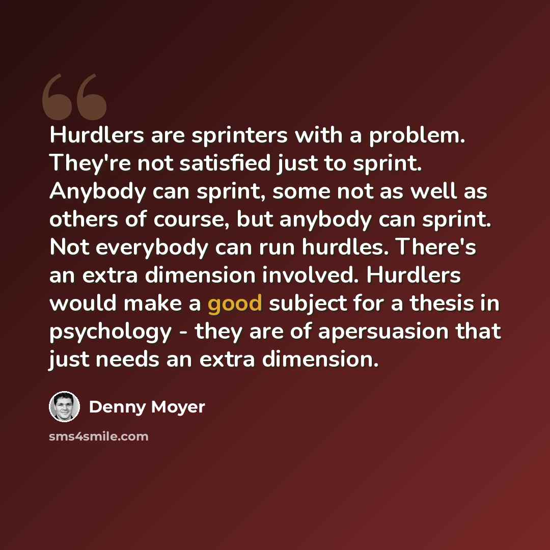 “Hurdlers are sprinters with a problem. They're not satisfied just to sprint. Anybody can sprint, some not as well as others of course, but anybody can sprint. Not everybody can run hurdles. There's an extra dimension involved. Hurdlers would make a good subject for a thesis in psychology - they…” quote by Denny Moyer
