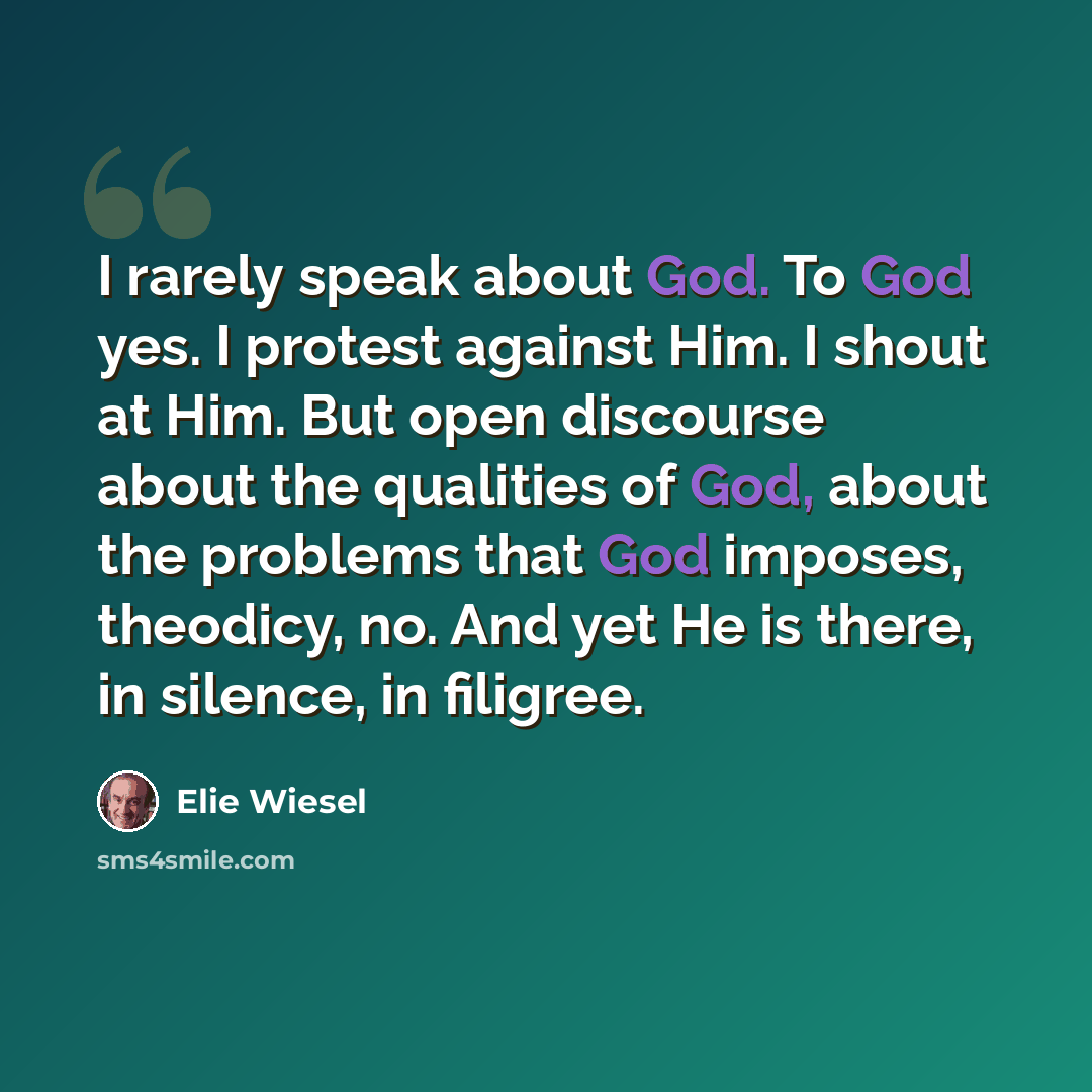 “I rarely speak about God. To God yes. I protest against Him. I shout at Him. But open discourse about the qualities of God, about the problems that God imposes, theodicy, no. And yet He is there, in silence, in filigree.” quote by Elie Wiesel