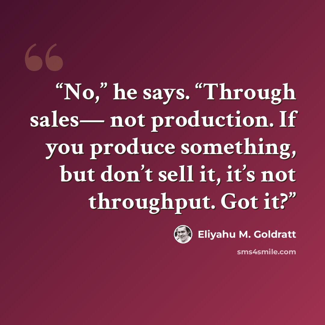 “No,” he says. “Through sales— not production. If you produce something, but don’t sell it, it’s not throughput. Got it?” quote by Eliyahu M. Goldratt