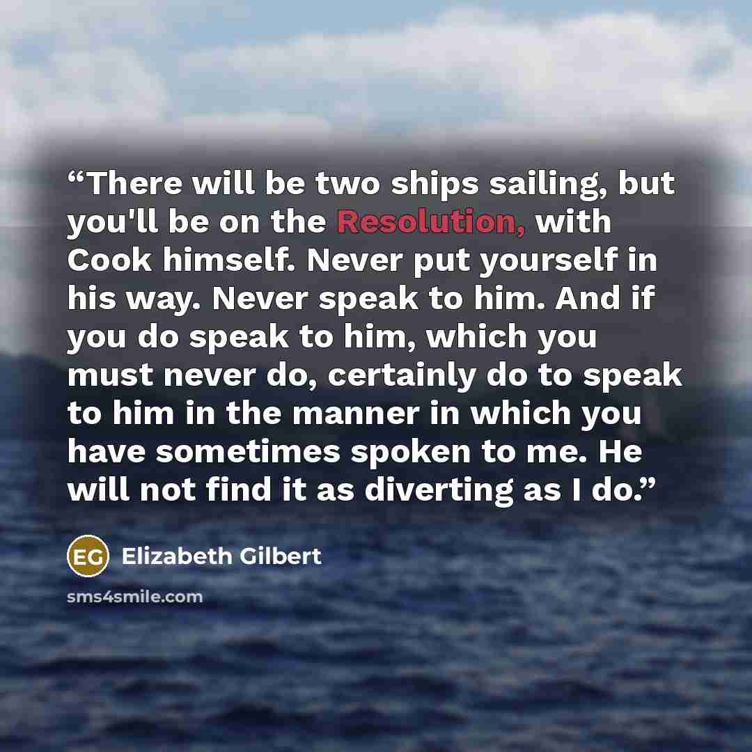 “There will be two ships sailing, but you'll be on the Resolution, with Cook himself. Never put yourself in his way. Never speak to him. And if you do speak to him, which you must never do, certainly do to speak to him in the manner in which you have sometimes spoken to me. He will not find it as…” quote by Elizabeth Gilbert